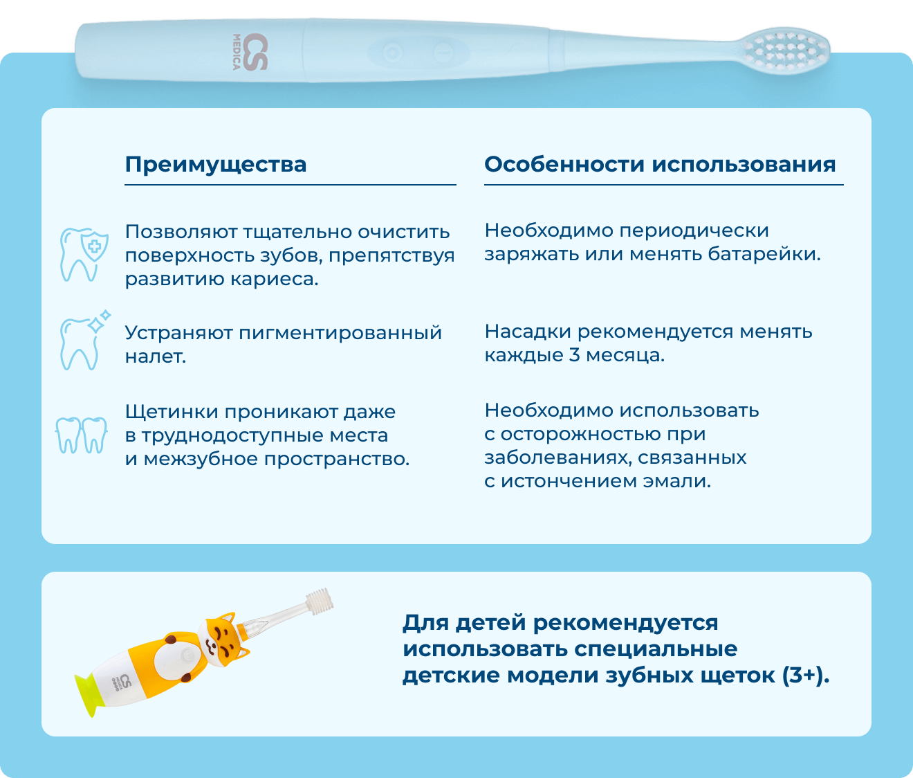 Преимущества: 1. Позволяют тщательно очистить поверхность зубов, препятствуя развитию кариеса. 2. Устраняют пигментированный налет. 3. Щетинки проникают даже в труднодоступные места и межзубное пространство. | Особенности использования: 1. Необходимо периодически заряжать или менять батарейки. 2. Насадки рекомендуется менять каждые 3 месяца. 3. Необходимо использовать с осторожностью при заболеваниях, связанных с истончением эмали. | Для детей рекомендуется использовать специальные детские модели зубных щеток (3+). 