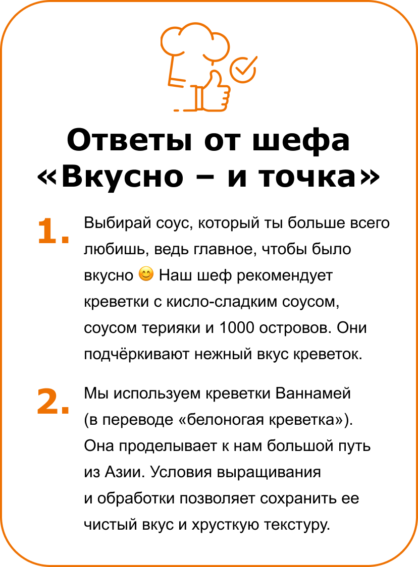 Ответы от шефа «Вкусно – и точка» 1. Выбирай соус, который ты больше всего любишь, ведь главное, чтобы было вкусно 😊  Наш шеф рекомендует креветки с кисло-сладким соусом, соусом терияки и 1000 островов. Они подчёркивают нежный вкус креветок.&nbsp;| 2. Мы используем креветки Ваннамей (в переводе «белоногая креветка»). Она проделывает к нам большой путь из Азии. Условия выращивания и&nbsp;обработки позволяет сохранить ее чистый вкус и хрусткую текстуру.