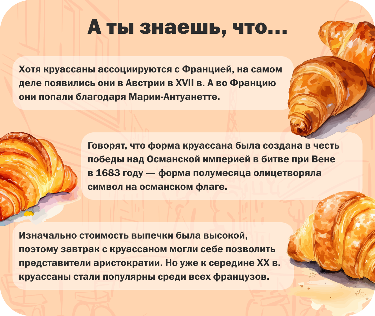 А ты знаешь, что… | Хотя круассаны ассоциируются с Францией, на самом деле появились они в Австрии в XVII в. А во Францию они попали благодаря Марии-Антуанетте. | Говорят, что форма круассана была создана в честь победы над Османской империей в битве при Вене в 1683 году — форма полумесяца олицетворяла символ на османском флаге. | Изначально стоимость выпечки была высокой, поэтому завтрак с круассаном могли себе позволить представители аристократии. Но уже к середине XX в. круассаны стали популярны среди всех французов.